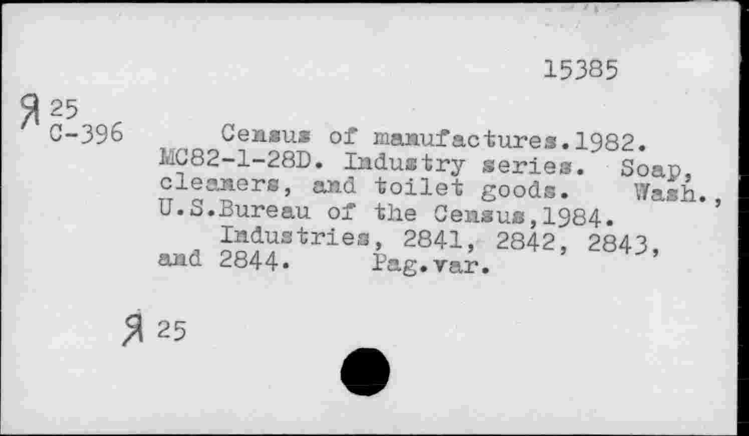 ﻿15385
C-396 Census of manufactures.1982.
UC82-1-28D. Industry series. Soap, cleaners, and toilet goods. Wash U.S.Bureau of the Census,1984.	’
Industries, 2841, 2842, 2843, and 2844» Bag.var.